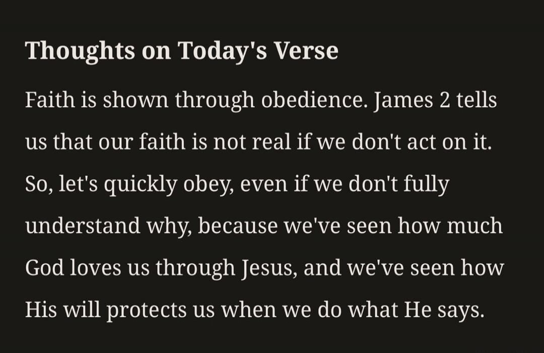 Thoughts on Today's Verse Faith is shown through obedience. James 2 tells us that our faith is not real if we don't act on it. So, let's quickly obey, even if we don't fully understand why, because we've seen how much God loves us through Jesus, and we've seen how His will protects us when we do what He says.