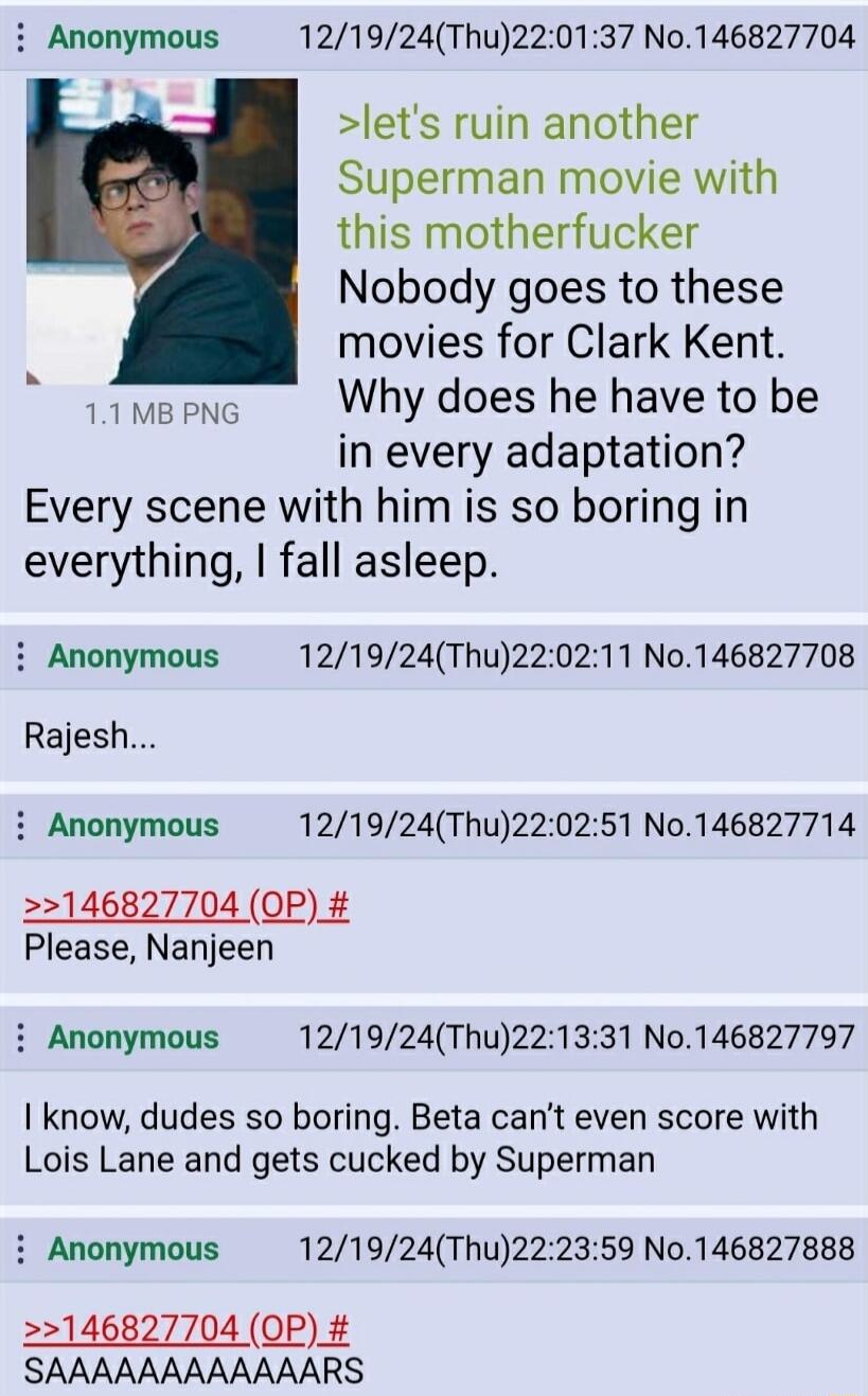 i Anonymous 121924Thu220137 No146827704 lets ruin another Superman movie with this motherfucker Nobody goes to these movies for Clark Kent T Why does he have to be in every adaptation Every scene with him is so boring in everything fall asleep i Anonymous 121924Thu220211 No146827708 Rajesh i Anonymous 121924Thu220251 No146827714 2146827704 OP Please Nanjeen i Anonymous 121924Thu221331 No146827797 