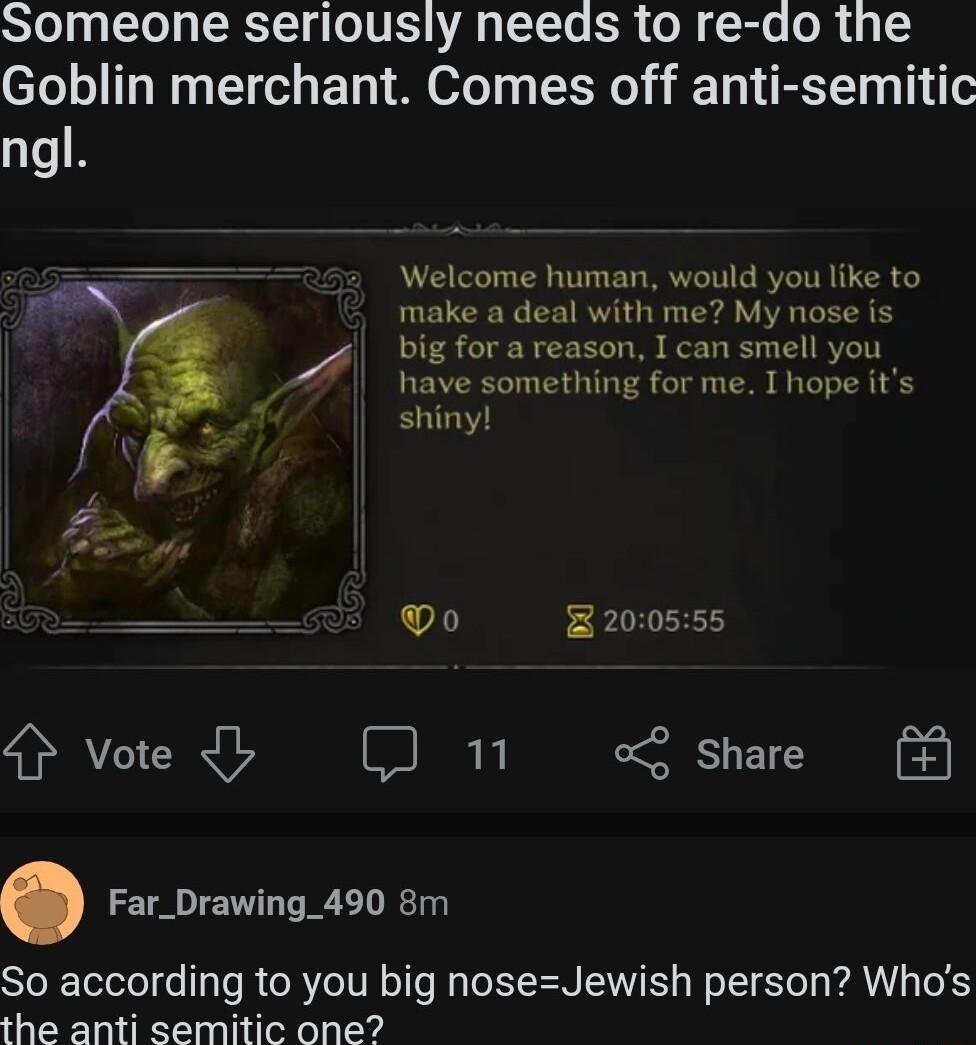 SToJg1ey ST o1 VIS AR oToTe R o M Sl o M 14 TS Goblin merchant Comes off anti semitic ngl Welcome human would you like to deal with me My nose is areason I can smell you something for me I hope its shiny e Do 200555 4 Vote 5 o Share Far_Drawing_490 8m So according to you big noseJewish person Whos the anti semitic one