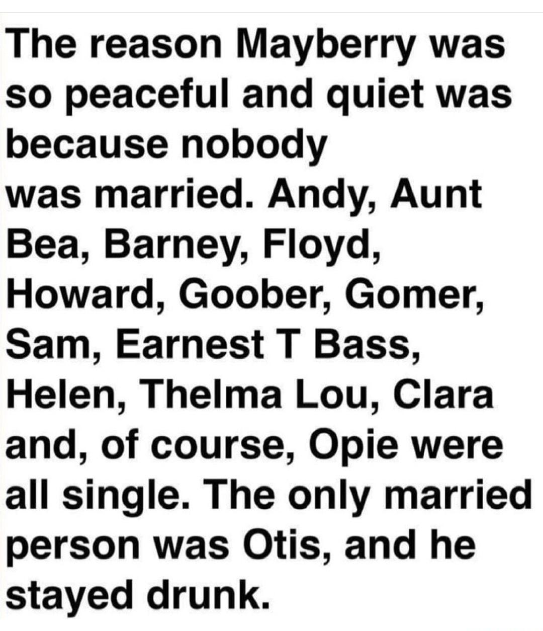 The reason Mayberry was so peaceful and quiet was because nobody was married Andy Aunt Bea Barney Floyd Howard Goober Gomer Sam Earnest T Bass Helen Thelma Lou Clara and of course Opie were all single The only married person was Otis and he stayed drunk