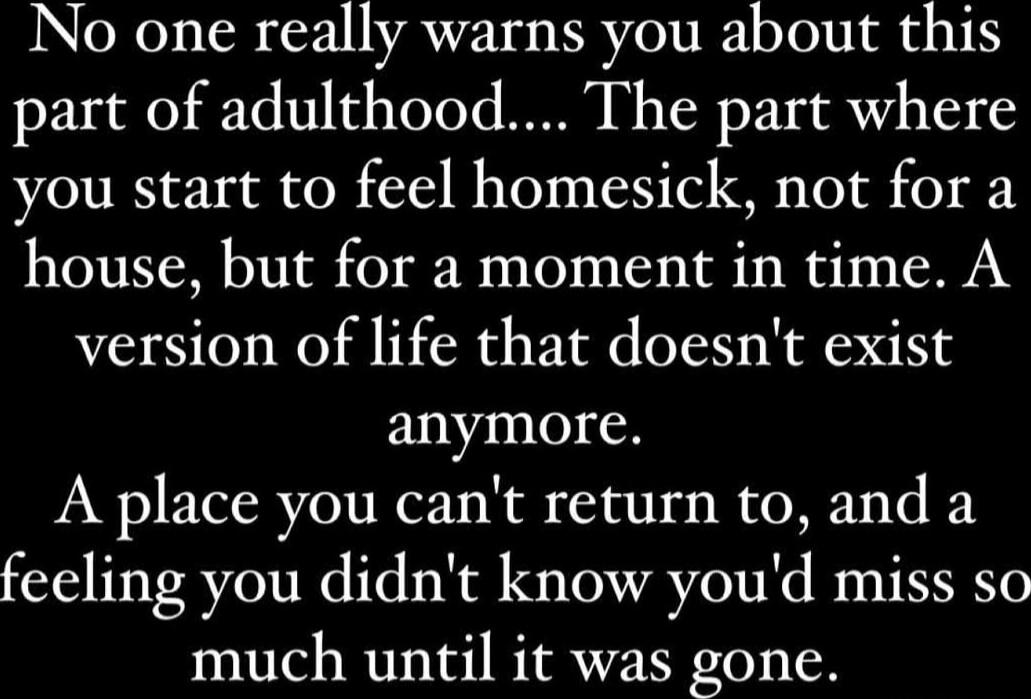 No one really warns you about this part of adulthood.... The part where you start to feel homesick, not for a house, but for a moment in time. A version of life that doesn't exist anymore. A place you can't return to, and a feeling you didn't know you'd miss so much until it was gone.
