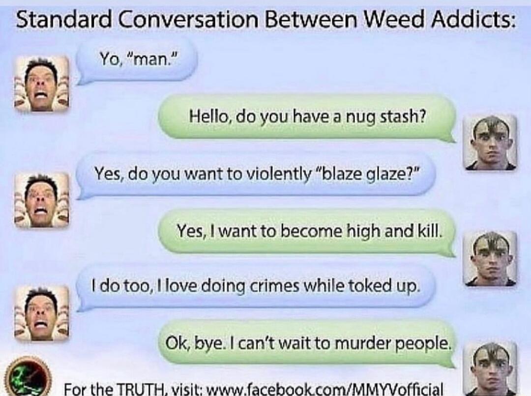 Standard Conversation Between Weed Addicts Yo man Hello dogumveinugm h Yesdoyou want o violenty blaze glaze es want to become high and I 1o oo love doing crmes while toked up l w Izantwantomurdevw For the TRUTH visit www acebook comMMYVofficial