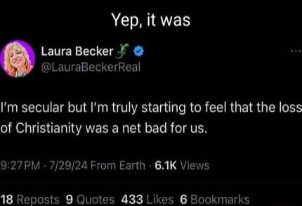 Yep it was Laura Becker LauraBeckerReal Im secular but Im truly starting to feel that the loss of Christianity was a net bad for us 927PM 72924 From Earth 61K Views 18 Reposts 9 Quotes 433 Likes 6 Bookmarks