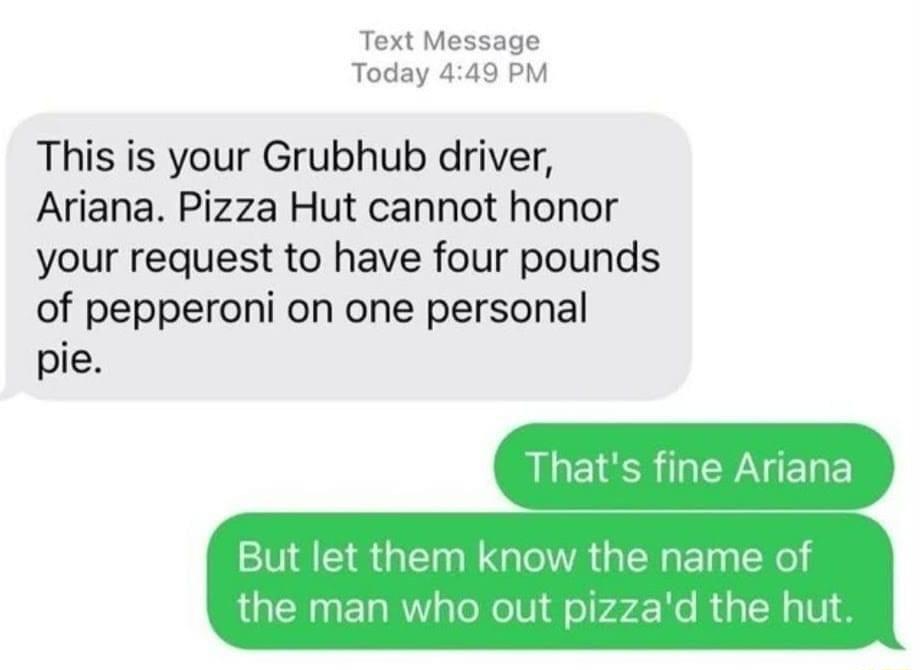 Text Message Today 449 PM This is your Grubhub driver Ariana Pizza Hut cannot honor your request to have four pounds of pepperoni on one personal pie LGSR R EY But let them know the name of the man who out pizzad the hut