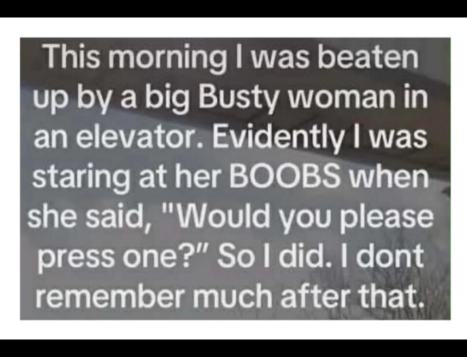 This morning I was beaten up by a big Busty woman in an elevator. Evidently I was staring at her BOOBS when she said, 