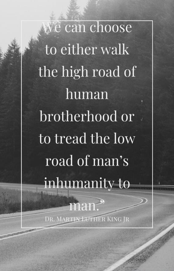 we can choose to either walk the high road of human brotherhood or to tread the low road of man's inhumanity to man. — Dr. Martin Luther King Jr.