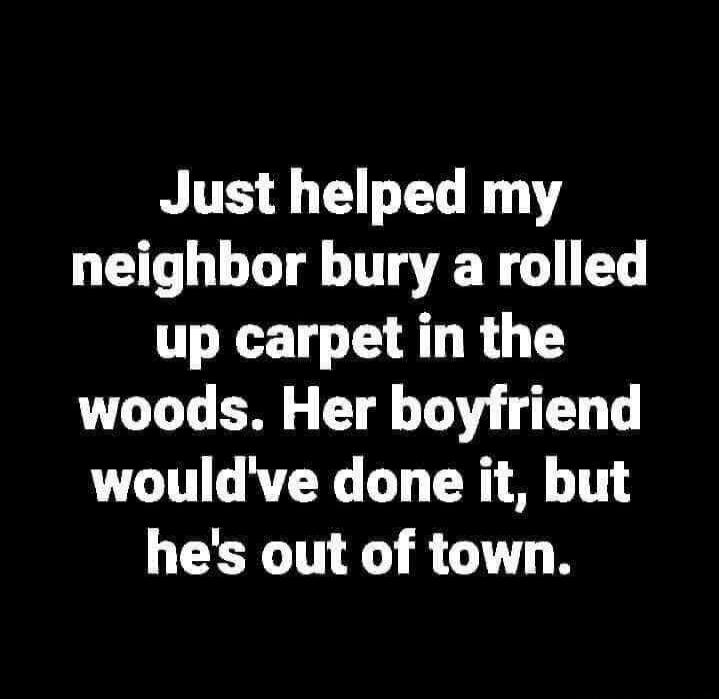 Just helped my neighbor bury a rolled up carpet in the woods. Her boyfriend would've done it, but he's out of town.