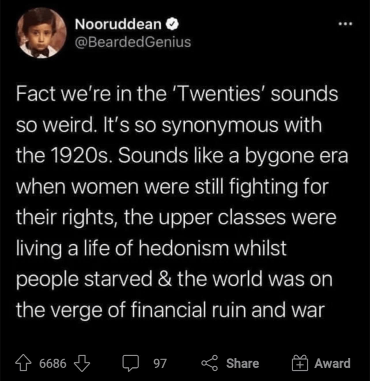 Nooruddean GLEEIGEL RIS Fact were in the Twenties sounds so weird Its so synonymous with the 1920s Sounds like a bygone era when women were still fighting for their rights the upper classes were living a life of hedonism whilst sEleTolSES E1aVTe AR aIAWYelg RNVERY o3 the verge of financial ruin and war 6686 b 97 share Award