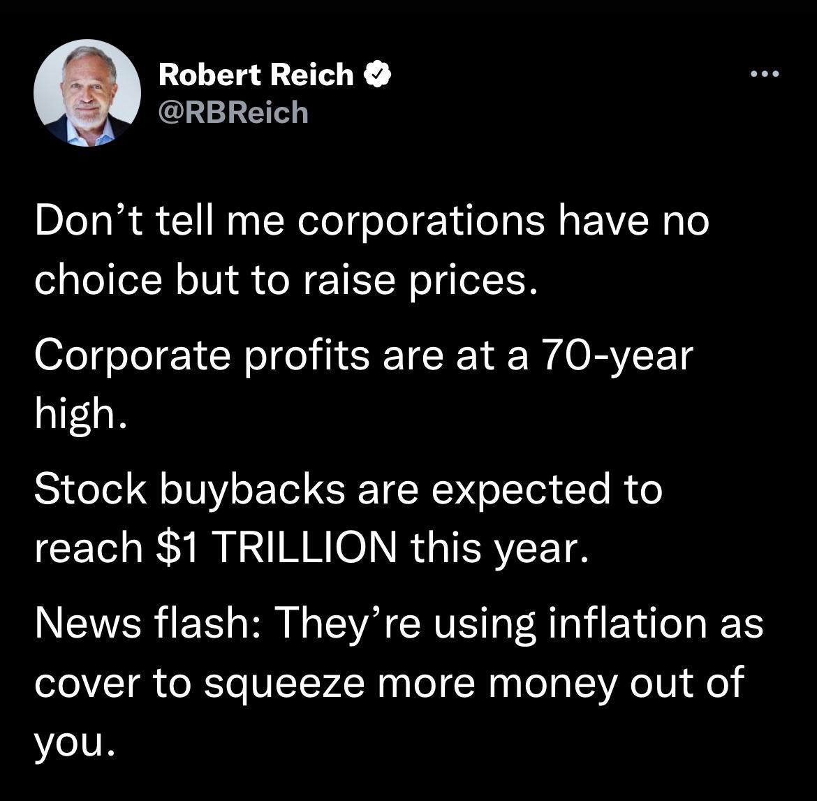 Robert Reich CLEREL Dont tell me corporations have no choice but to raise prices Corporate profits are at a 70 year high Stock buybacks are expected to reach 1 TRILLION this year News flash Theyre using inflation as cover to squeeze more money out of you