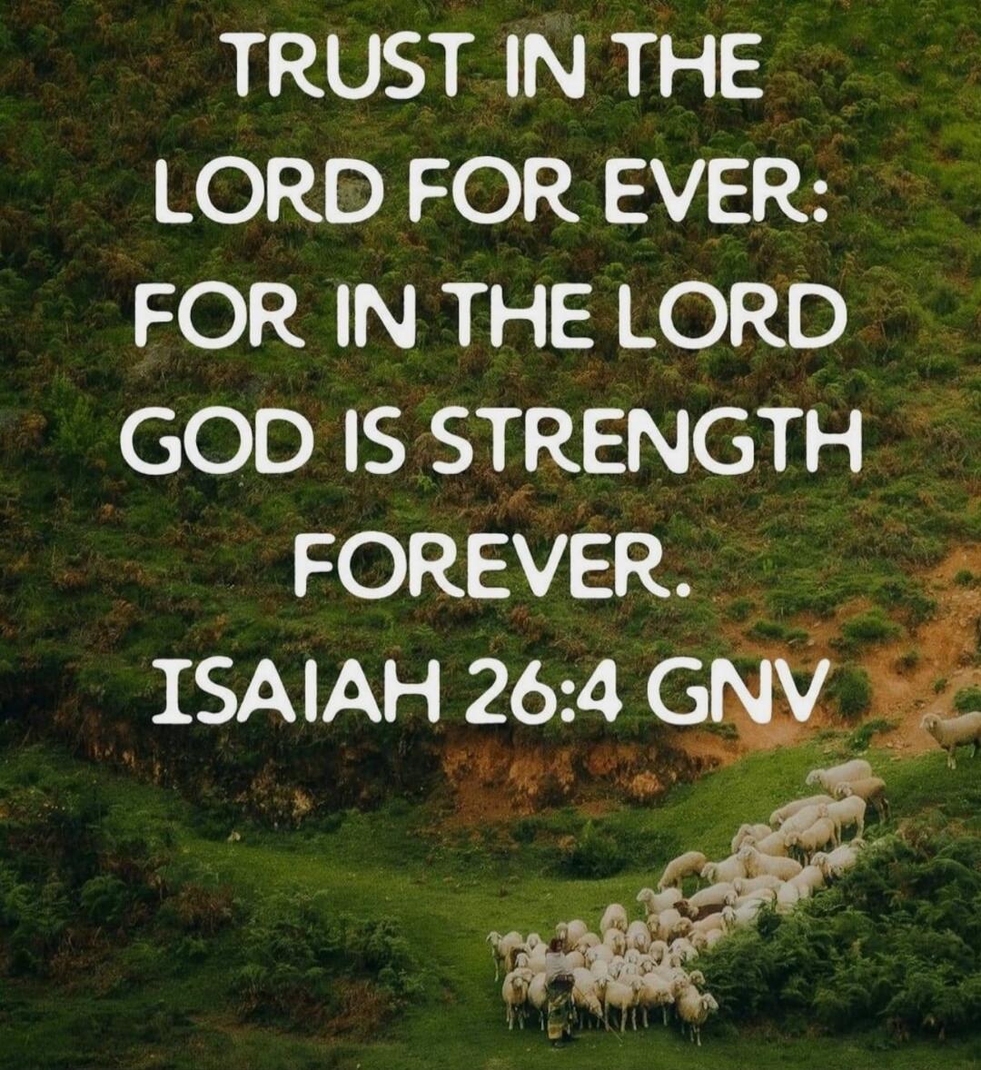 TRUST IN THE LORD FOR EVER: FOR IN THE LORD GOD IS STRENGTH FOREVER. ISAIAH 26:4 GNV