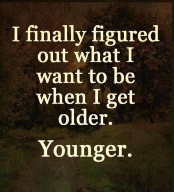 I finally figured out what I want to be when I get older. Younger.
