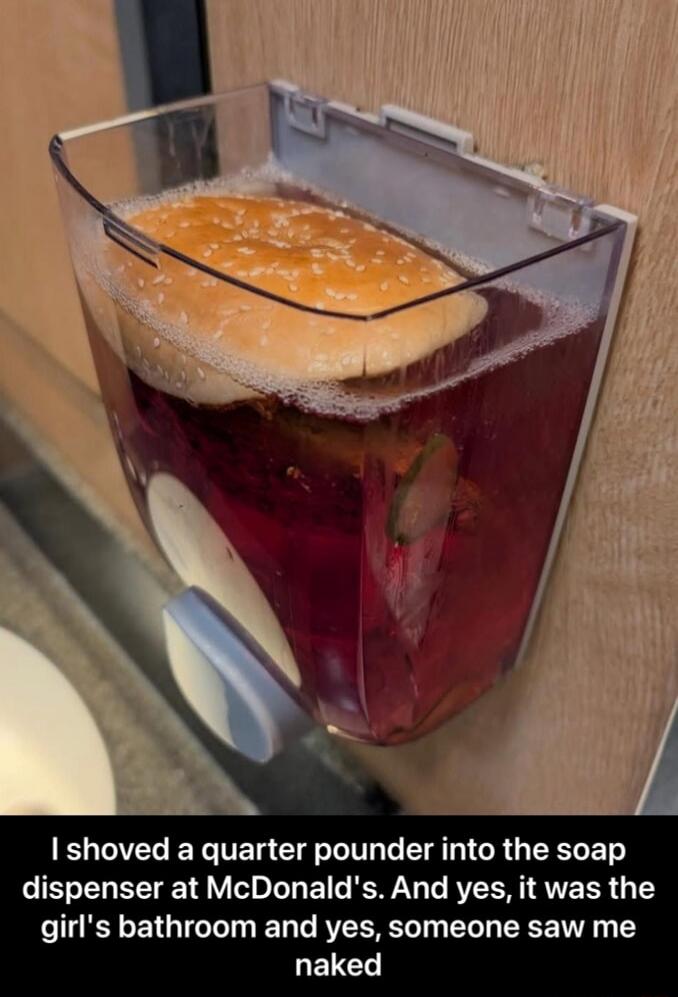 I shoved a quarter pounder into the soap dispenser at McDonald’s. And yes, it was the girl's bathroom and yes, someone saw me naked
