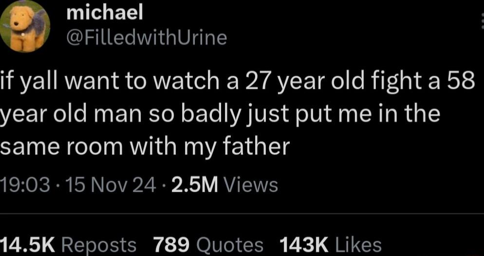 michael CISERIGIVT TS if yall want to watch a 27 year old fight a 58 year old man so badly just put me in the same room with my father 1903 15 Nov 24 256M Views 145K Reposts 789 Quotes 143K Likes