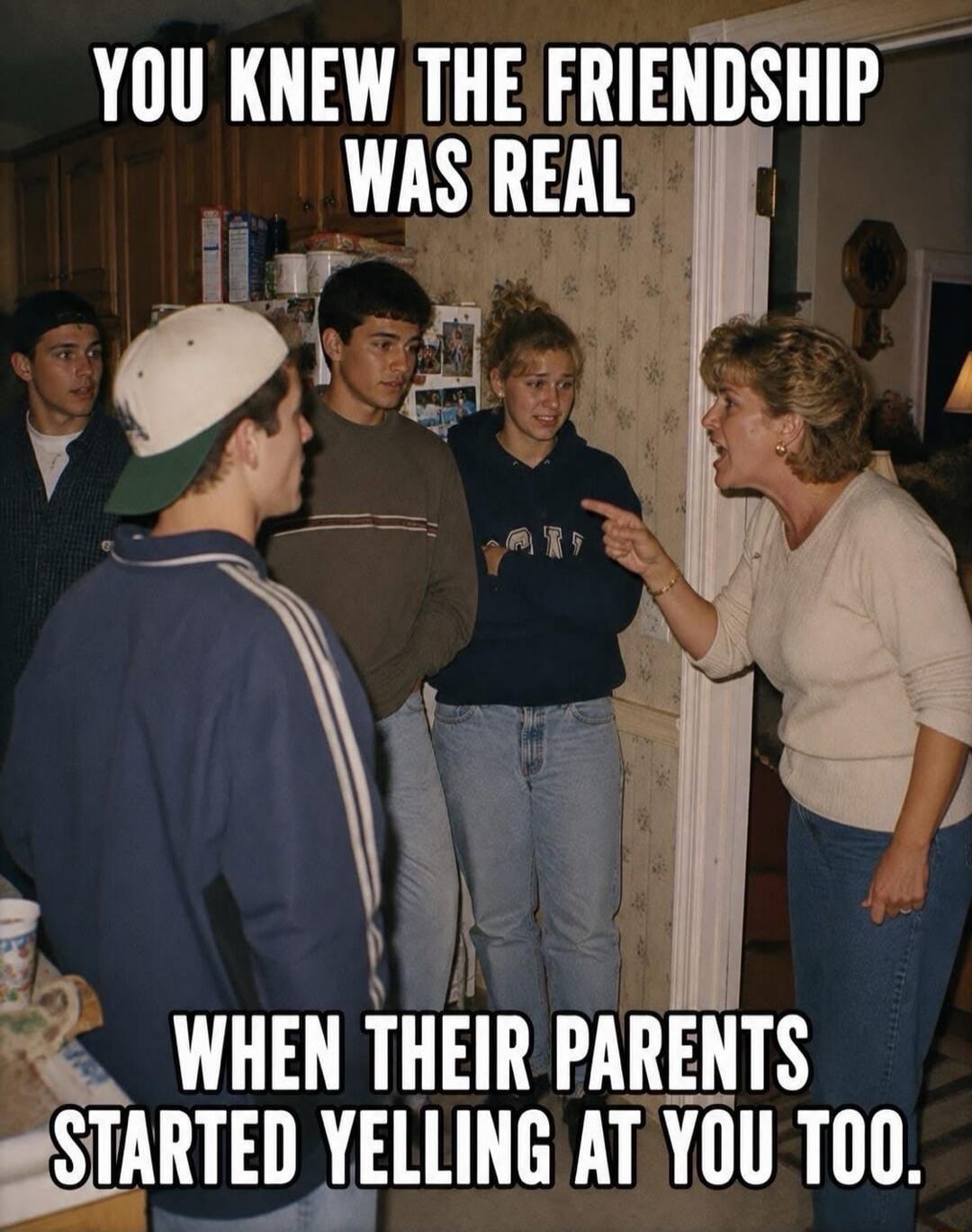 YOU KNEW THE FRIENDSHIP WAS REAL WHEN THEIR PARENTS STARTED YELLING AT YOU TOO.