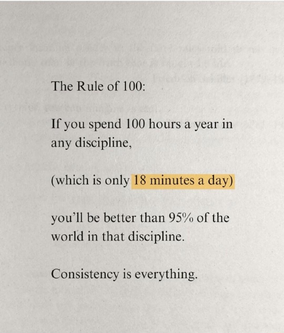 The Rule of 100:

If you spend 100 hours a year in any discipline,

(which is only 18 minutes a day)

you’ll be better than 95% of the world in that discipline.

Consistency is everything.
