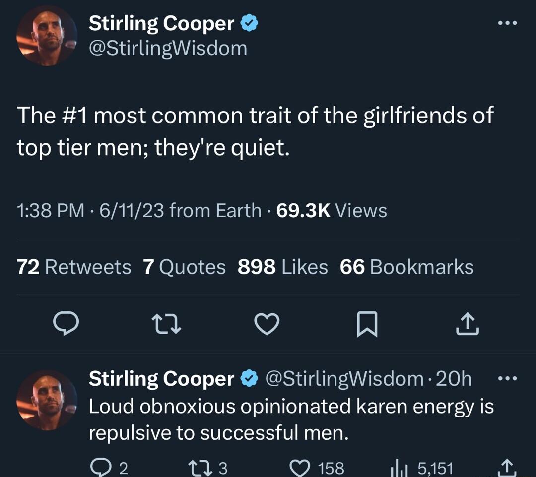 Stirling Cooper StirlingWisdom The 1 most common trait of the girlfriends of top tier men theyre quiet 138 PM 61123 from Earth 693K Views 72 Retweets 7 Quotes 898 Likes 66 Bookmarks n v R Stirling Cooper StirlingWisdom 20h Loud obnoxious opinionated karen energy is repulsive to successful men o 113 158 Wl 5151 5
