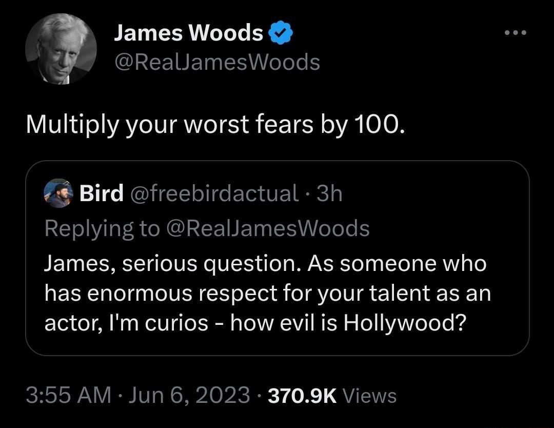 James Woods CEEEIREINENITT Multiply your worst fears by 100 7 Bird Replying to RealJamesWoods CERIGETTERC James serious question As someone who has enormous respect for your talent as an actor Im curios how evil is Hollywood 355 AM Jun 6 2023 3709K Views
