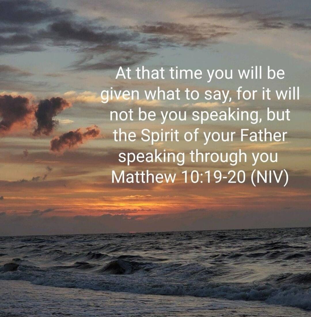 At that time you will be given what to say, for it will not be you speaking, but the Spirit of your Father speaking through you Matthew 10:19-20 (NIV)