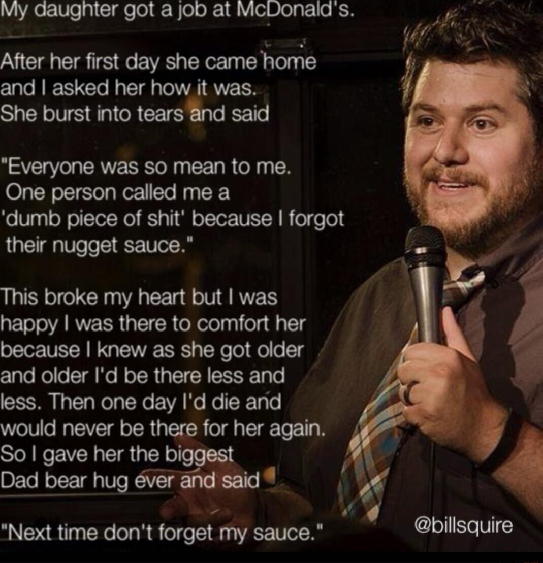 My gaugnter got a job at McDonalds After her first day she came home and asked her how it was She burst into tears nd said Everyone was so mean to me One person called me a dumb piece of shit because forgot their nugget sauce This broke my heart but was happy was there to comfort her because knew as she got older and older Id be there less and less Then one day Id die and would never be there for 
