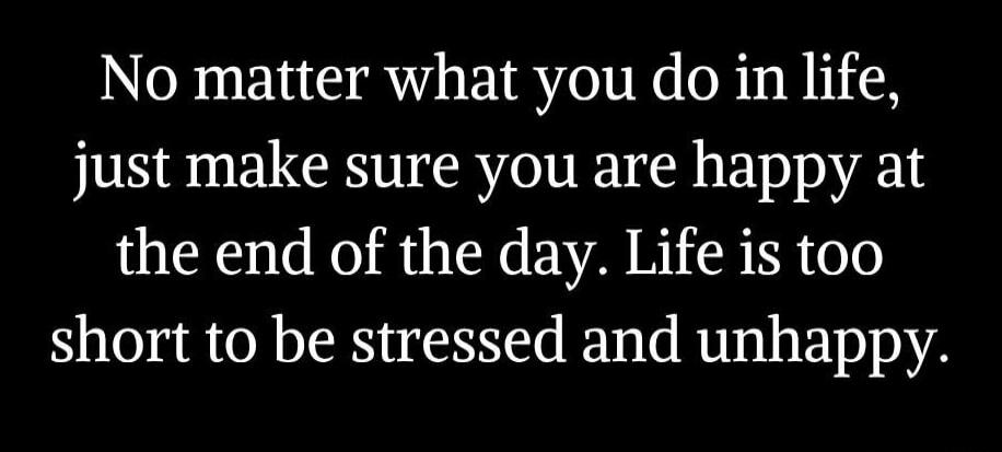 No matter what you do in life, just make sure you are happy at the end of the day. Life is too short to be stressed and unhappy.