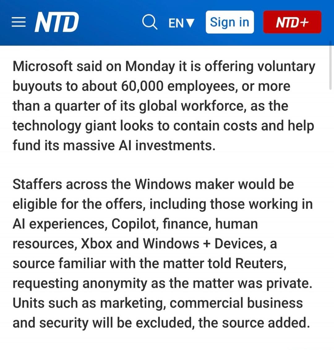 Microsoft said on Monday it is offering voluntary buyouts to about 60,000 employees, or more than a quarter of its global workforce, as the technology giant looks to contain costs and help fund its massive AI investments. Staffers across the Windows maker would be eligible for the offers, including those working in AI experiences, Copilot, finance,