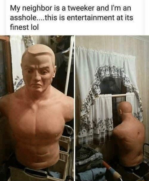 My neighbor is a tweeker and Im an assholethis is entertainment at its finest lol