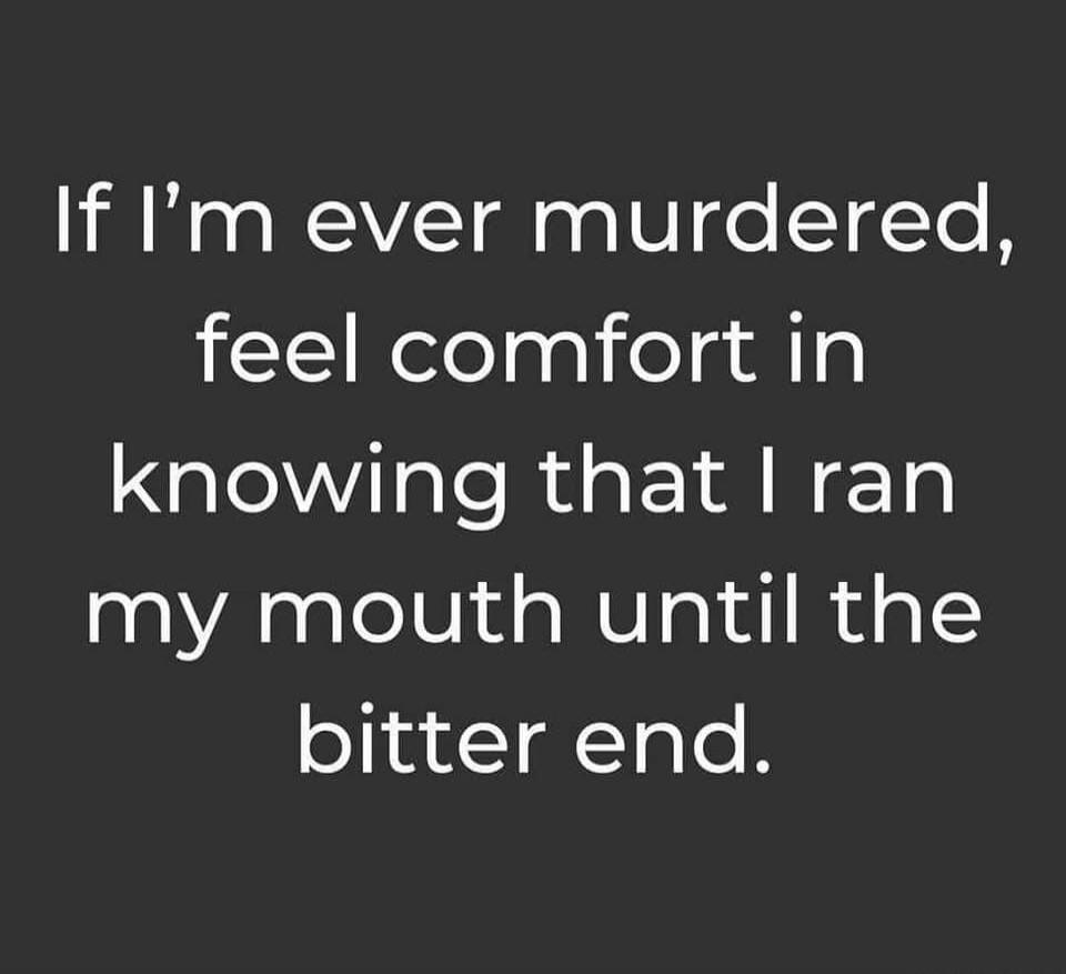 If I'm ever murdered, feel comfort in knowing that I ran my mouth until the bitter end.