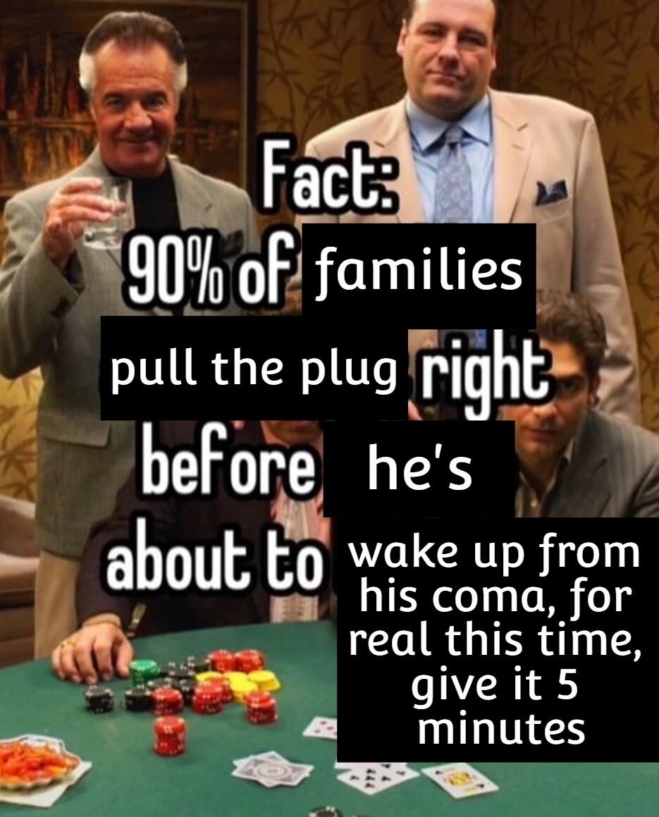 P A Fafm 7 90 of famities pull the plug pghi before hes about to wake up from ya his coma for o LR TR D giveit5 V IL TS y e