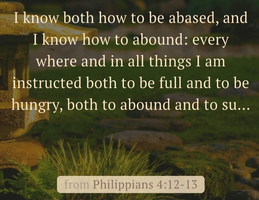 I know both how to be abased, and I know how to abound: every where and in all things I am instructed both to be full and to be hungry, both to abound and to suffer need. from Philippians 4:12-13
