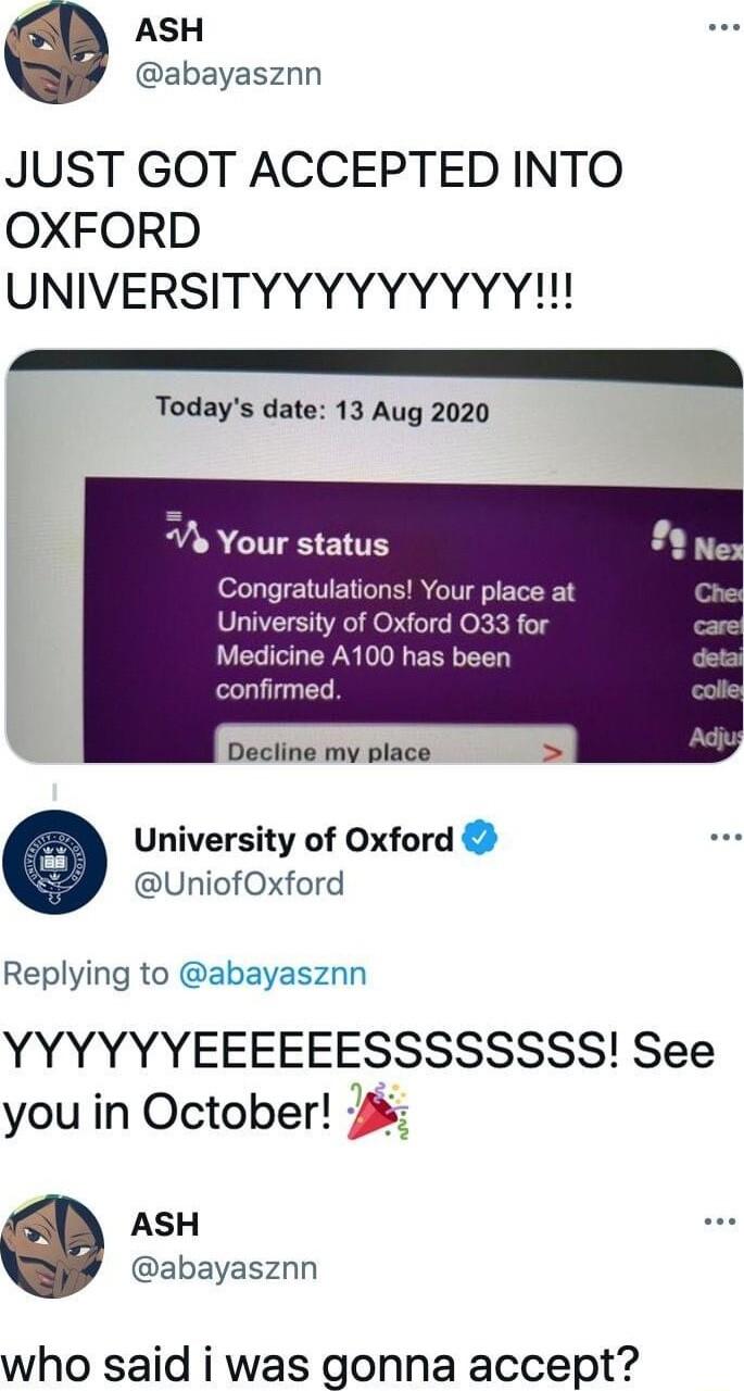 ASH abayasznn JUST GOT ACCEPTED INTO OXFORD UNIVERSITYYYYYYYYY Todays date 13 Aug 2020 A Your status Congratulations Your place at University of Oxford 033 for Medicine A100 has been confirmed Decline my place University of Oxford UniofOxford Replying to abayasznn YYYYYYEEEEEESSSSSSSS See you in October ASH abayasznn who said i was gonna accept