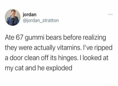 Jordan @jordan_stratton Ate 67 gummi bears before realizing they were actually vitamins. I've ripped a door clean off its hinges. I looked at my cat and he exploded