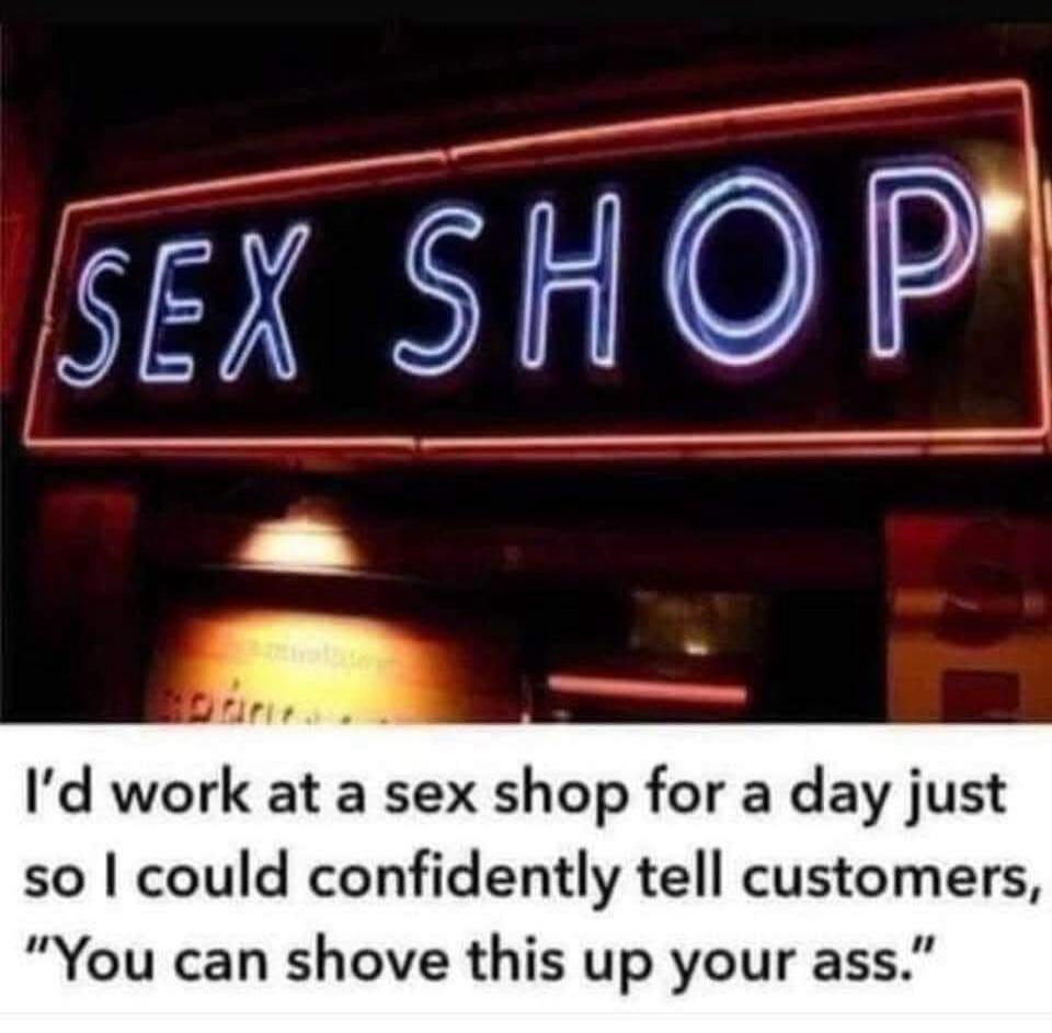 SEX SHOP I'd work at a sex shop for a day just so I could confidently tell customers, 