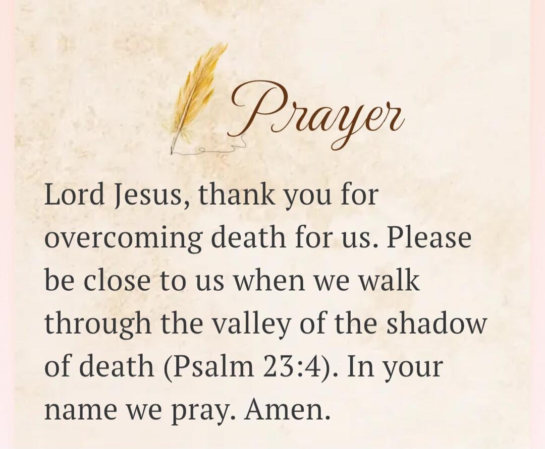 Prayer Lord Jesus, thank you for overcoming death for us. Please be close to us when we walk through the valley of the shadow of death (Psalm 23:4). In your name we pray. Amen.