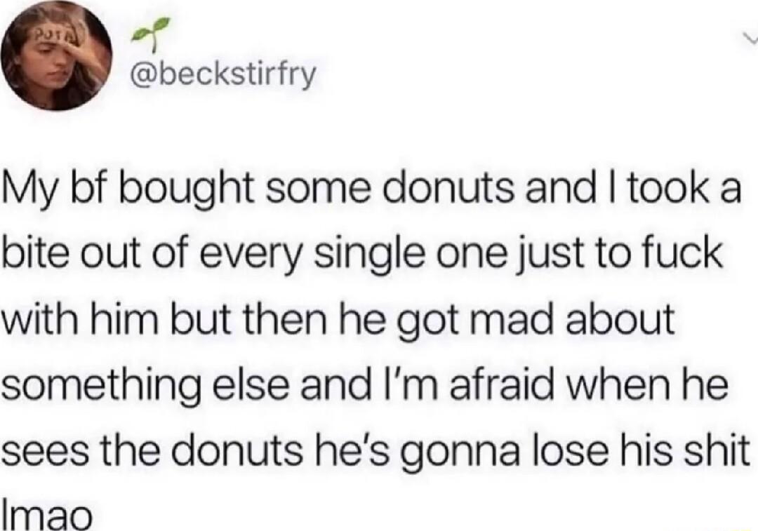 P beckstirfry My bf bought some donuts and took a bite out of every single one just to fuck with him but then he got mad about something else and Im afraid when he sees the donuts hes gonna lose his shit Imao
