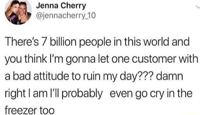 Jenna Cherry jennacherry 10 Theres 7 billion people in this world and you think Im gonna let one customer with a bad attitude to ruin my day damn right am Ill probably even go cry in the freezer too