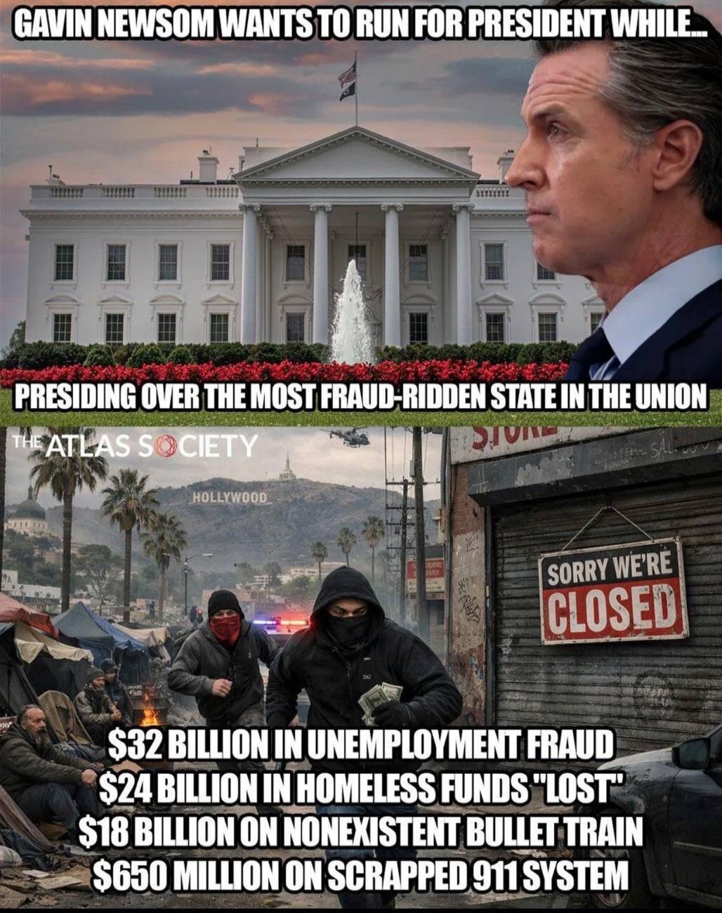 GAVIN NEWSOM WANTS TO RUN FOR PRESIDENT WHILE... PRESIDING OVER THE MOST FRAUD-RIDDEN STATE IN THE UNION. THE ATLAS SOCIETY HOLLYWOOD $32 BILLION IN UNEMPLOYMENT FRAUD $24 BILLION IN HOMELESS FUNDS 