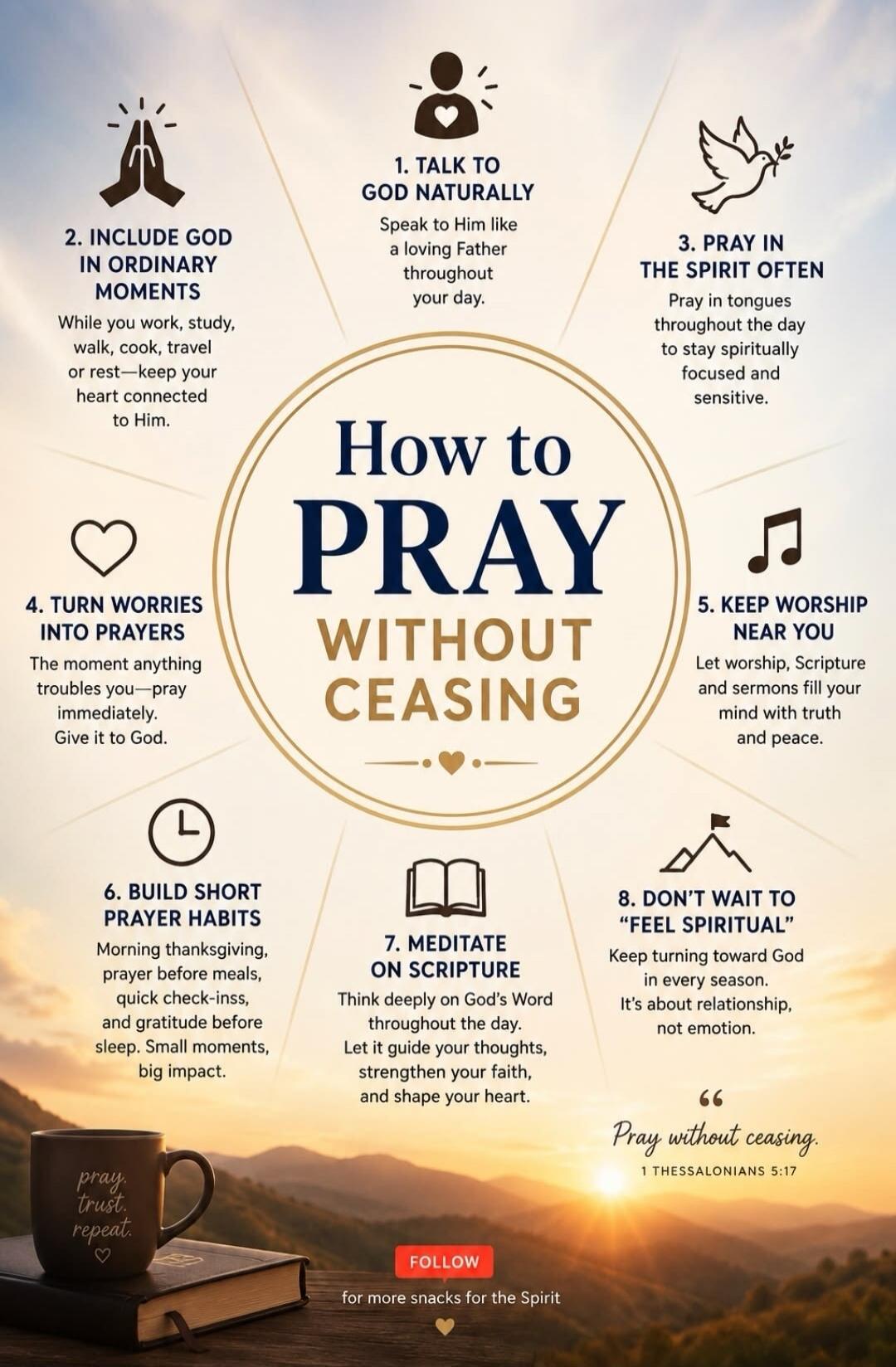 How to PRAY WITHOUT CEASING
1. TALK TO GOD NATURALLY. Speak to Him like a loving Father throughout your day.
2. INCLUDE GOD IN ORDINARY MOMENTS. While you work, study, walk, cook, travel or rest—keep your heart connected to Him.
3. PRAY IN THE SPIRIT OFTEN. Pray in tongues throughout the day to stay spiritually focused and sensitive.
4. TURN WORRIE