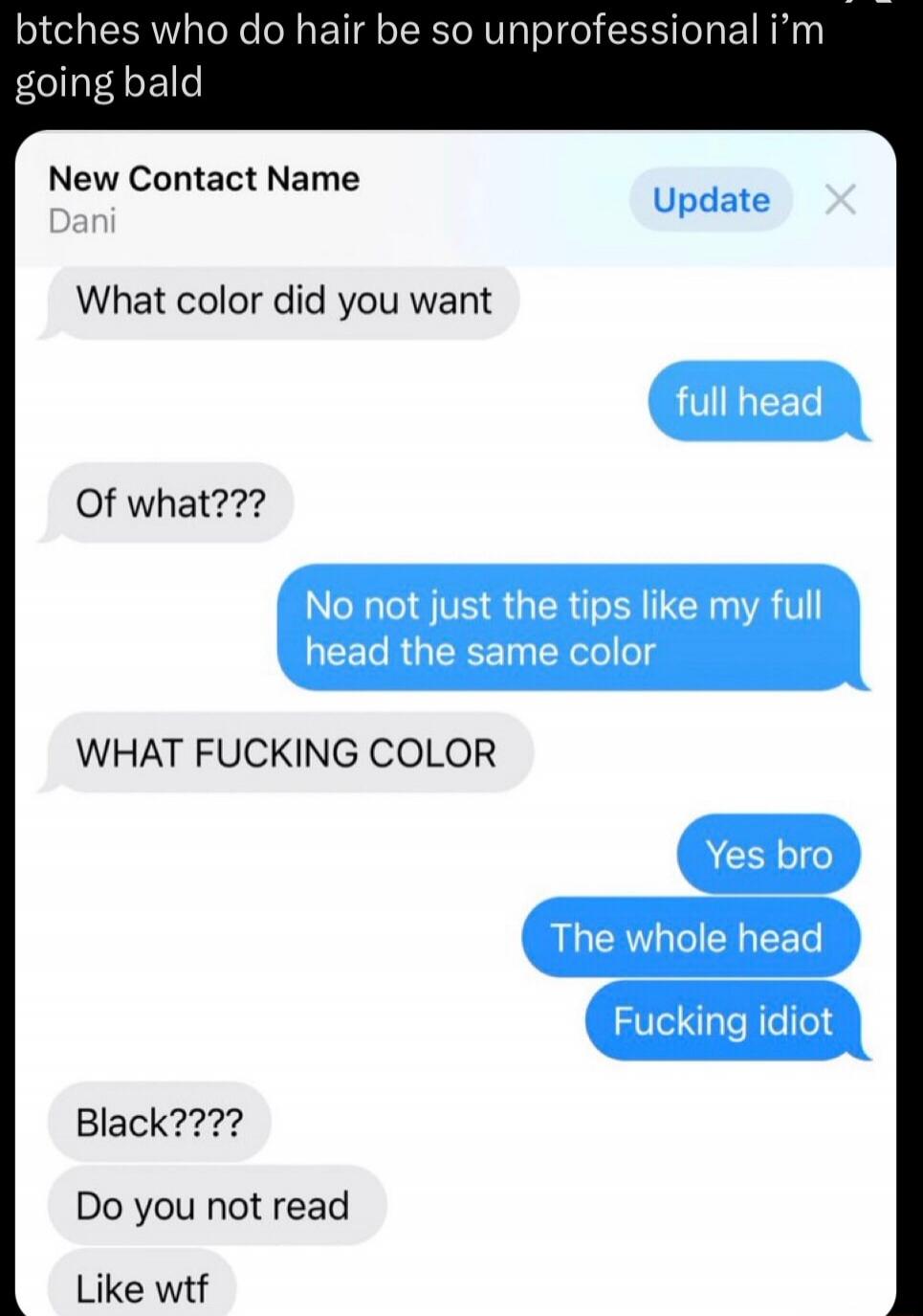 btches who do hair be so unprofessional i'm going bald. New Contact Name Dani. Update. What color did you want? full head. Of what??? No not just the tips like my full head the same color. WHAT FUCKING COLOR. Yes bro. The whole head. Fucking idiot. Black???? Do you not read. Like wtf.