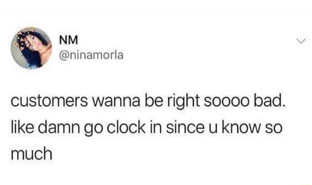customers wanna be right sooo bad. like damn go clock in since u know so much