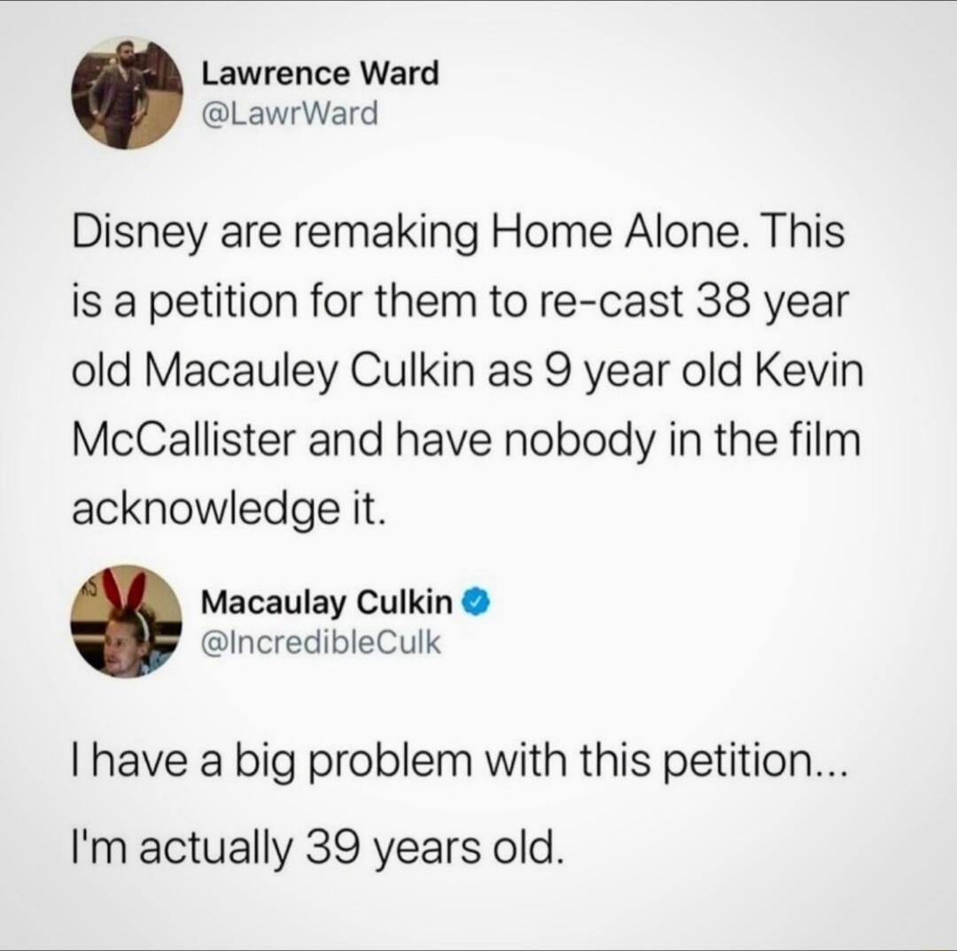 Lawrence Ward LawrWard Disney are remaking Home Alone This is a petition for them to re cast 38 year old Macauley Culkin as 9 year old Kevin McCallister and have nobody in the film acknowledge it Macaulay Culkin IncredibleCulk have a big problem with this petition Im actually 39 years old