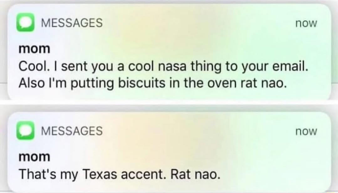 Cool. I sent you a cool nasa thing to your email. Also I'm putting biscuits in the oven rat nao.
That's my Texas accent. Rat nao.