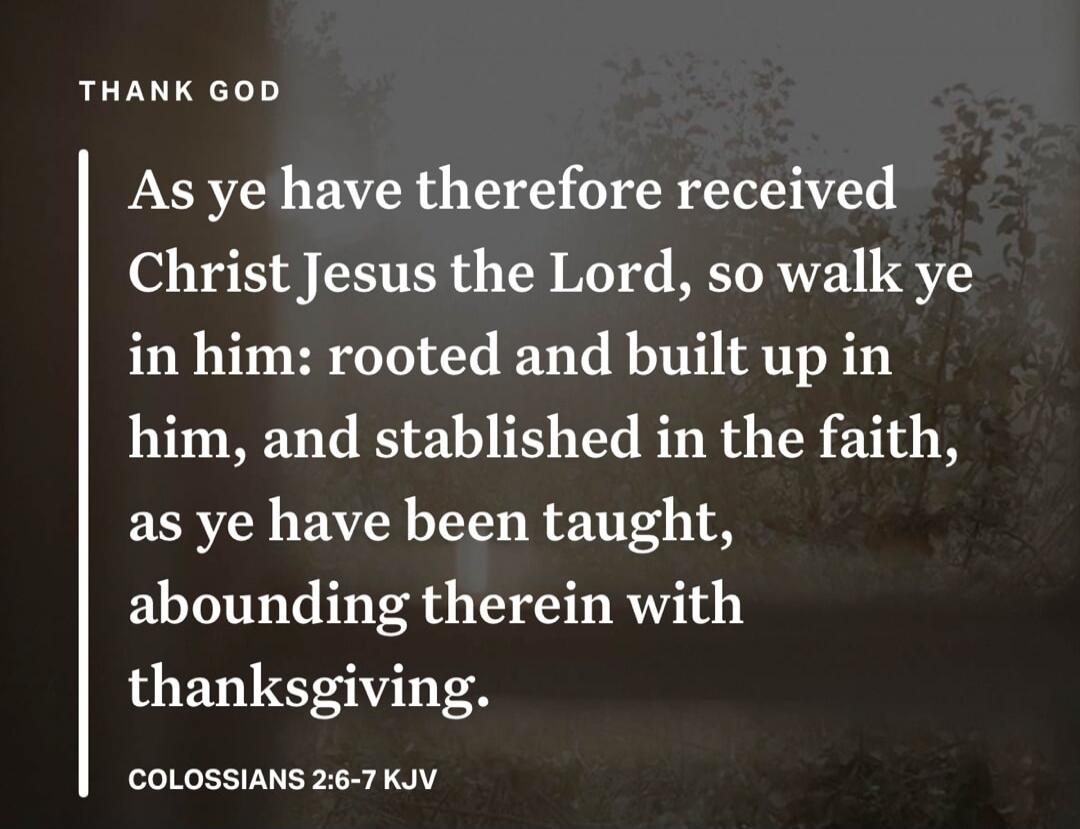 THANK GOD As ye have therefore received Christ Jesus the Lord, so walk ye in him: rooted and built up in him, and established in the faith, as ye have been taught, abounding therein with thanksgiving. COLOSSIANS 2:6-7 KJV