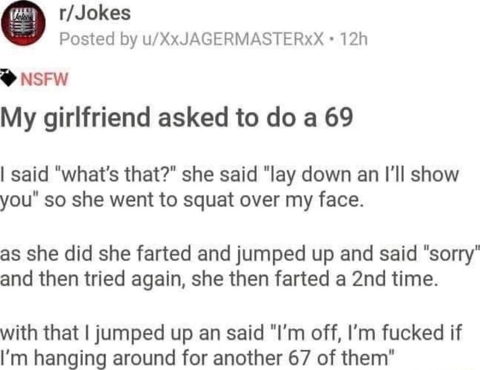 0 rJokes Posted by uXxJAGERMASTERXX 12h sEw My girlfriend asked to do a 69 said whats that she said lay down an Ill show you so she went to squat over my face as she did she farted and jumped up and said sorry and then tried again she then farted a 2nd time with that jumped up an said Im off Im fucked if Im hanging around for another 67 of them