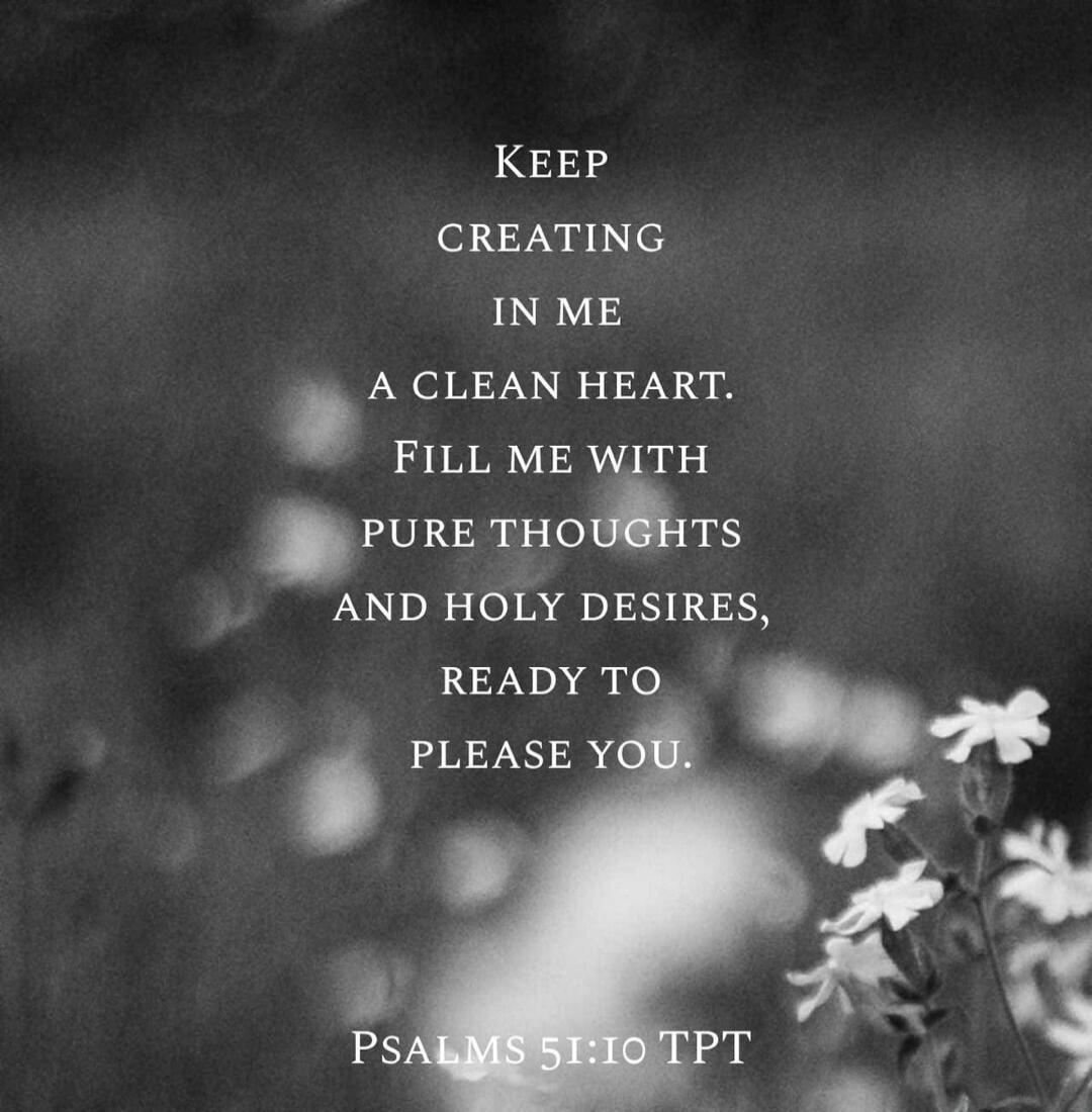 Keep creating in me a clean heart. Fill me with pure thoughts and holy desires, ready to please you. Psalms 51:10 TPT