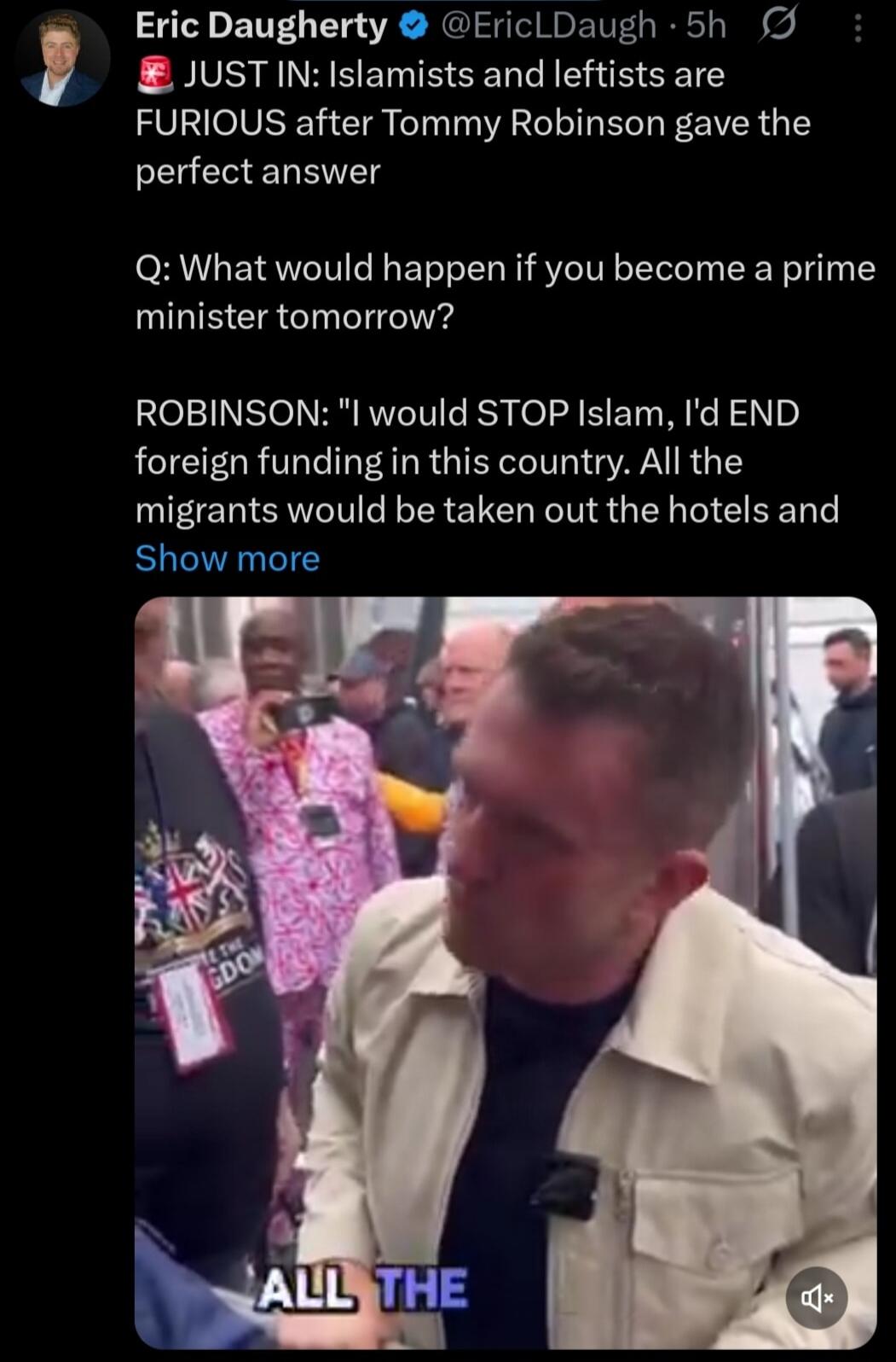Eric Daugherty @EricLDaugh - 5h JUST IN: Islamists and leftists are FURIOUS after Tommy Robinson gave the perfect answer Q: What would happen if you become a prime minister tomorrow? ROBINSON: 