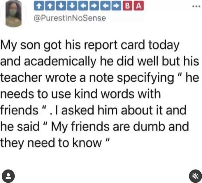 My son got his report card today and academically he did well but his teacher wrote a note specifying “he needs to use kind words with friends”. I asked him about it and he said “My friends are dumb and they need to know”