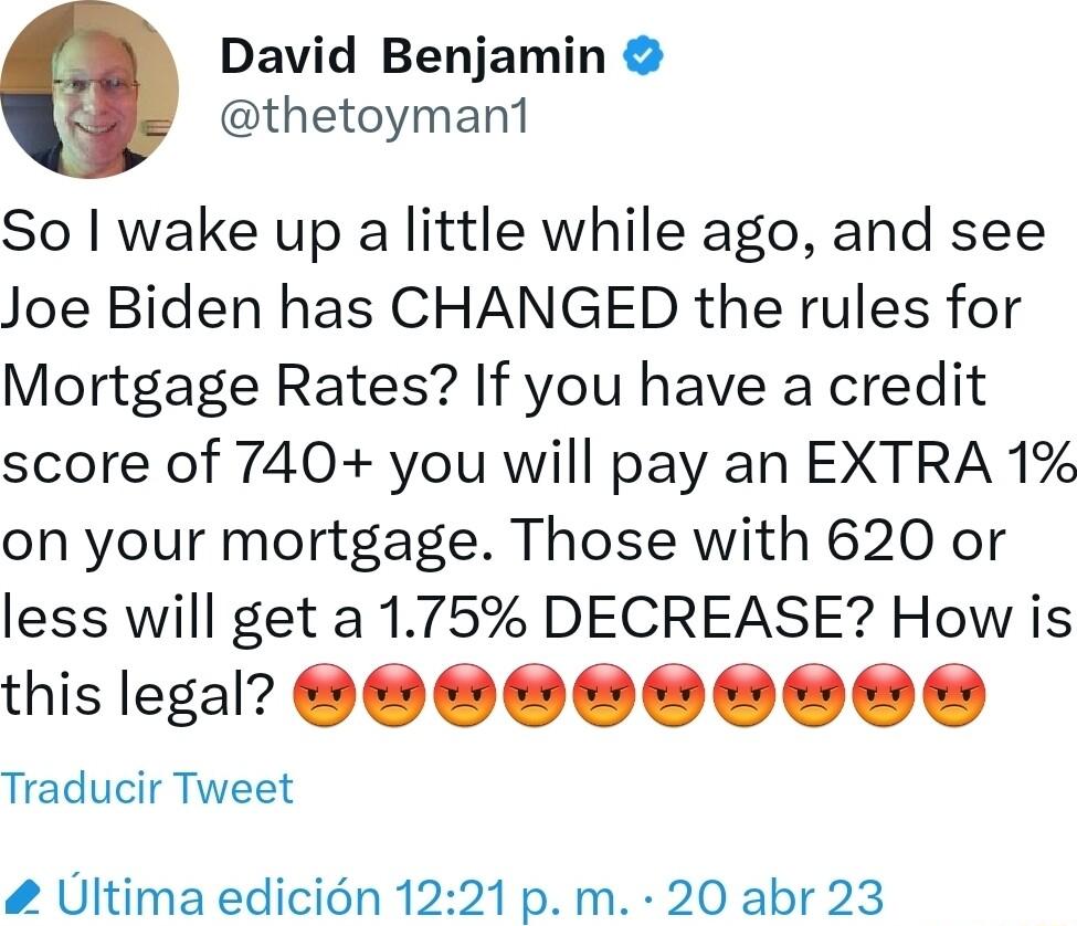 David Benjamin thetoyman1 So wake up a little while ago and see Joe Biden has CHANGED the rules for Mortgage Rates If you have a credit score of 740 you will pay an EXTRA 1 on your mortgage Those with 620 or less will get a 175 DECREASE How is thislegal 0 OO Traducir Tweet Ultima edicin 1221p m 20 abr 23