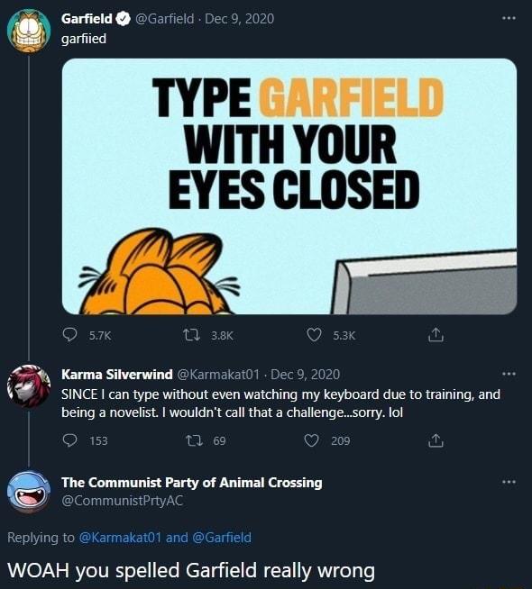 Garfield qarfied TYPE GARFIELD WITH YOUR EYES CLOSED Karma Silverwind SINCE can type without even watching my keyboard due fo training and being a novelst wouldnt call that a challengesony fol The Communist Party of Animal Crossing WOAH you spelled Garfield really wrong
