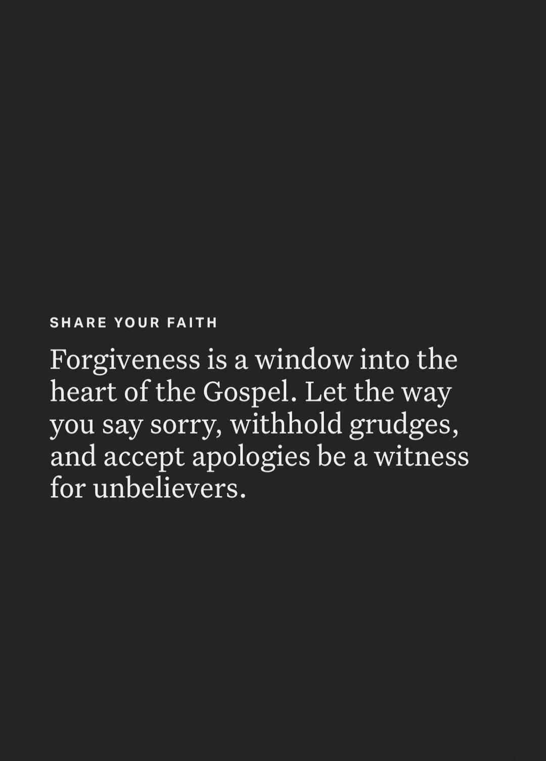 SHARE YOUR FAITH. Forgiveness is a window into the heart of the Gospel. Let the way you say sorry, withhold grudges, and accept apologies be a witness for unbelievers.