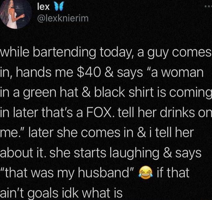 lex 🦋 @lexknierim while bartending today, a guy comes in, hands me $40 & says “a woman in a green hat & black shirt is coming in later that’s a FOX. tell her drinks on me.” later she comes in & I tell her about it. she starts laughing & says “that was my husband” 😂 if that ain’t goals idk what is